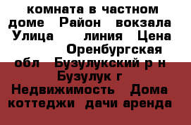 комната в частном доме › Район ­ вокзала › Улица ­ 16 линия › Цена ­ 3 500 - Оренбургская обл., Бузулукский р-н, Бузулук г. Недвижимость » Дома, коттеджи, дачи аренда   